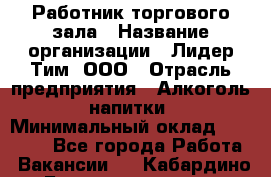 Работник торгового зала › Название организации ­ Лидер Тим, ООО › Отрасль предприятия ­ Алкоголь, напитки › Минимальный оклад ­ 26 000 - Все города Работа » Вакансии   . Кабардино-Балкарская респ.